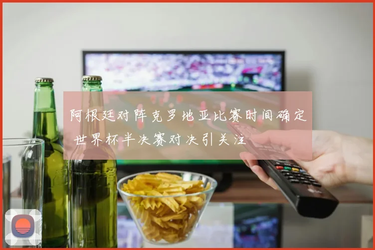 阿根廷对阵克罗地亚比赛时间确定 世界杯半决赛对决引关注