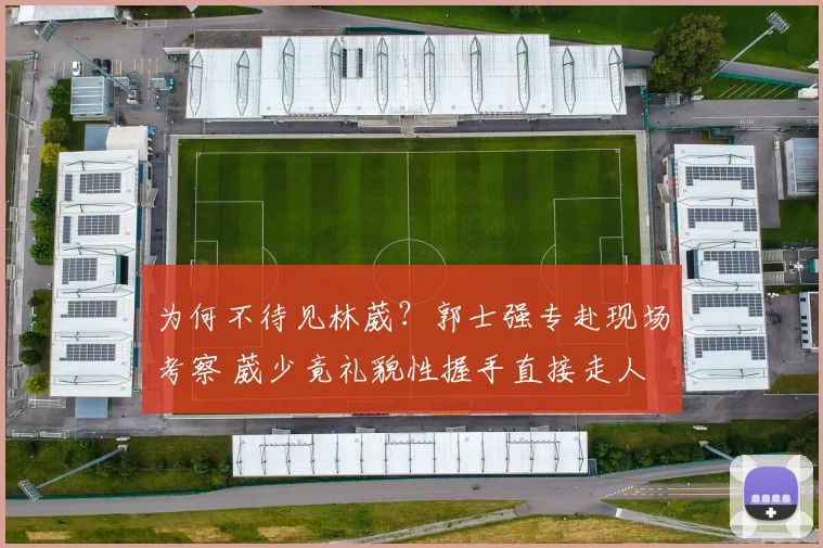 为何不待见林葳?郭士强专赴现场考察 葳少竟礼貌性握手直接走人