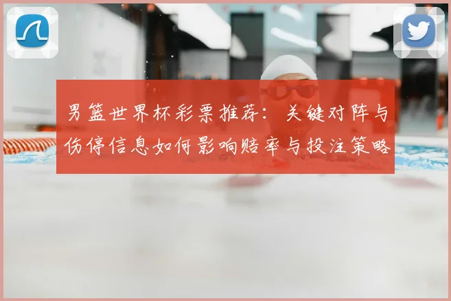 男篮世界杯彩票推荐：关键对阵与伤停信息如何影响赔率与投注策略