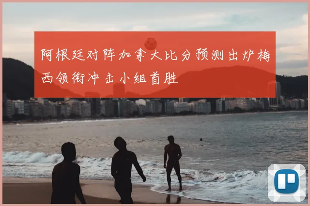 阿根廷对阵加拿大比分预测出炉梅西领衔冲击小组首胜