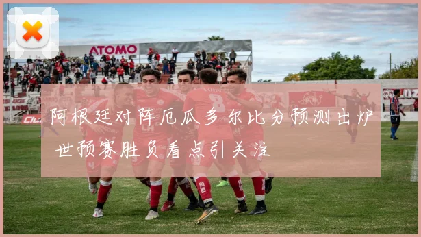 阿根廷对阵厄瓜多尔比分预测出炉 世预赛胜负看点引关注