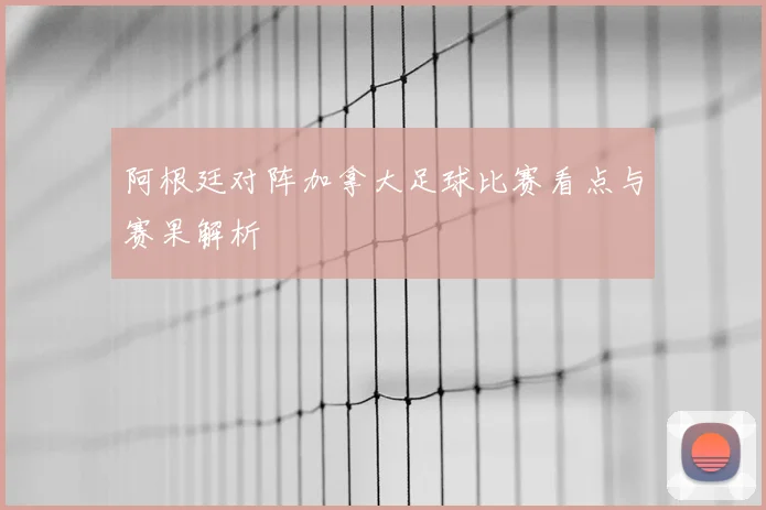 阿根廷对阵加拿大足球比赛看点与赛果解析