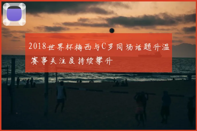 2018世界杯梅西与C罗同场话题升温 赛事关注度持续攀升
