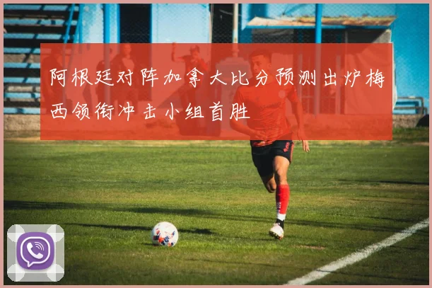 阿根廷对阵加拿大比分预测出炉梅西领衔冲击小组首胜