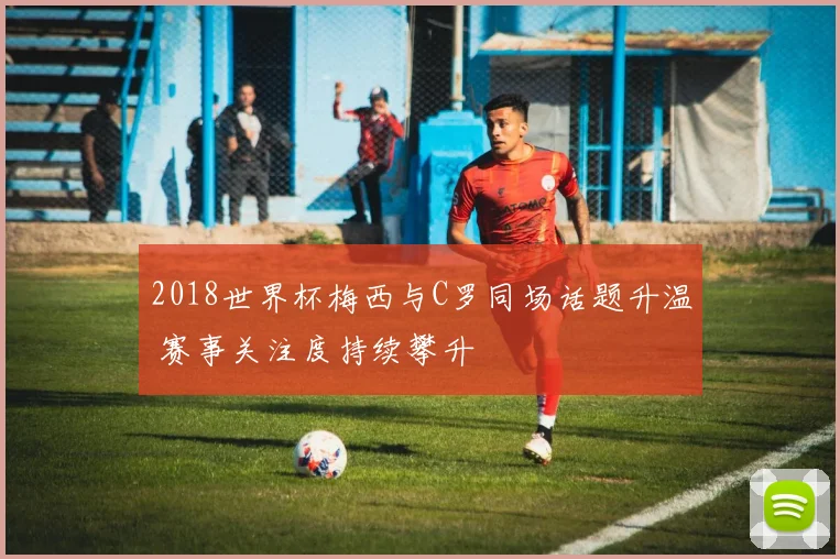 2018世界杯梅西与C罗同场话题升温 赛事关注度持续攀升