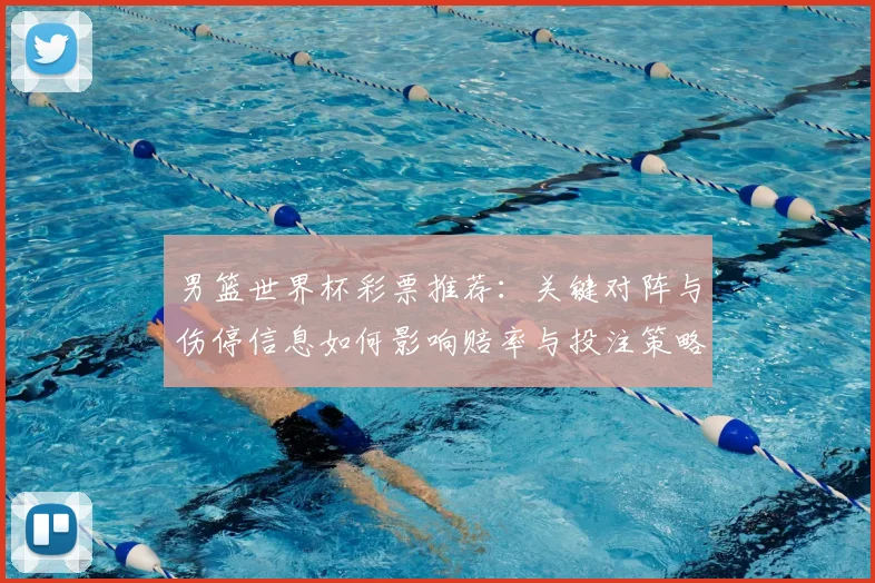 男篮世界杯彩票推荐：关键对阵与伤停信息如何影响赔率与投注策略
