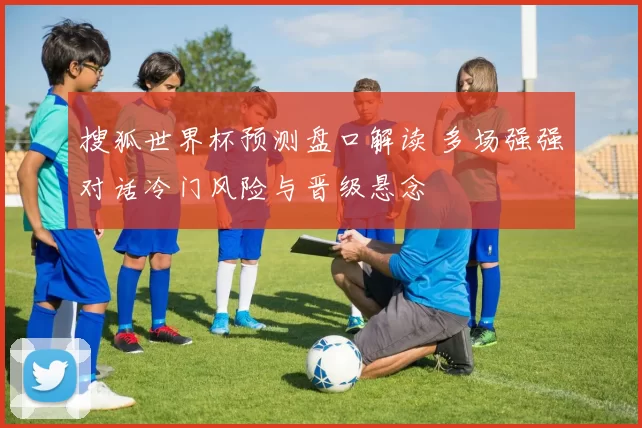 搜狐世界杯预测盘口解读 多场强强对话冷门风险与晋级悬念