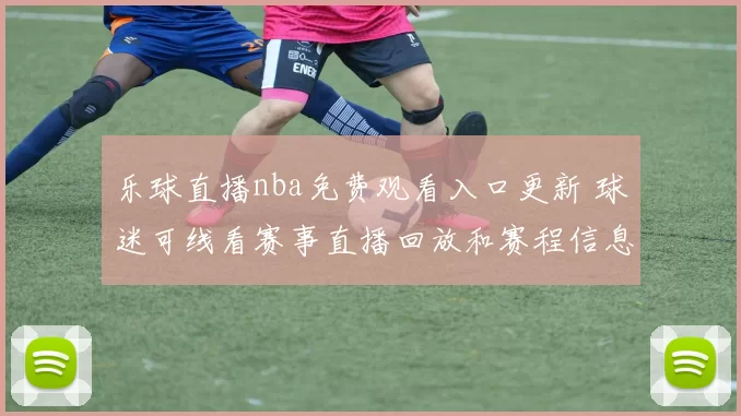 乐球直播nba免费观看入口更新 球迷可线看赛事直播回放和赛程信息