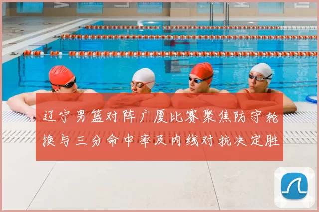 辽宁男篮对阵广厦比赛聚焦防守轮换与三分命中率及内线对抗决定胜负