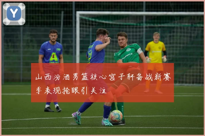 山西汾酒男篮核心宫子轩备战新赛季表现抢眼引关注