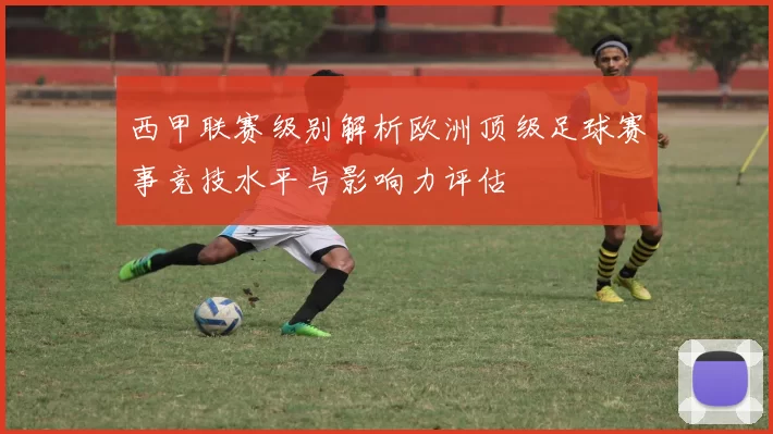 西甲联赛级别解析欧洲顶级足球赛事竞技水平与影响力评估