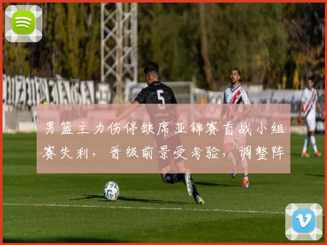 男篮主力伤停缺席亚锦赛首战小组赛失利,晋级前景受考验,调整阵容成关键