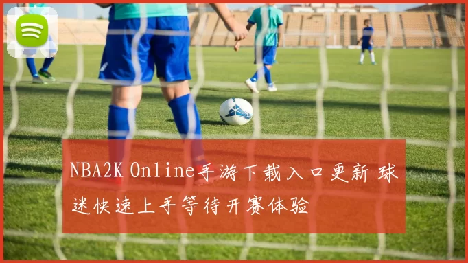 NBA2K Online手游下载入口更新 球迷快速上手等待开赛体验