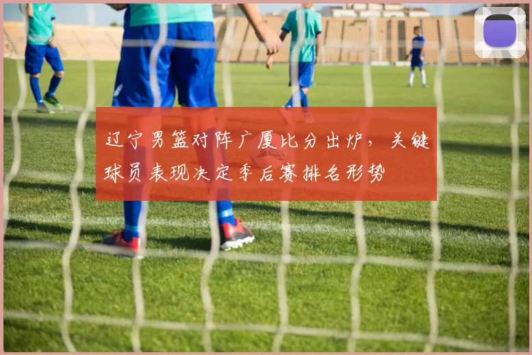 辽宁男篮对阵广厦比分出炉,关键球员表现决定季后赛排名形势