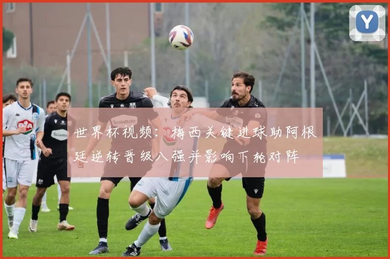 世界杯视频：梅西关键进球助阿根廷逆转晋级八强并影响下轮对阵