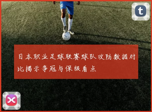 日本职业足球联赛球队攻防数据对比揭示争冠与保级看点