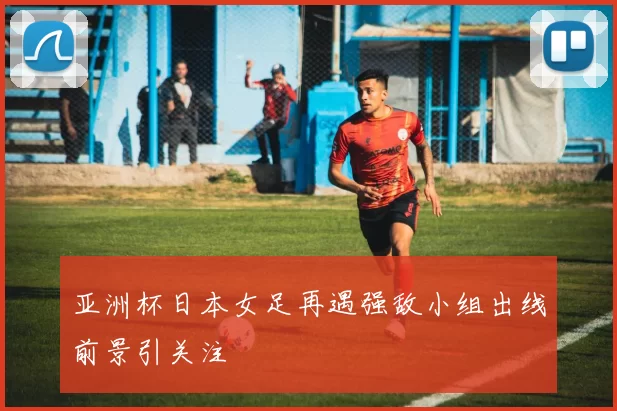 亚洲杯日本女足再遇强敌小组出线前景引关注