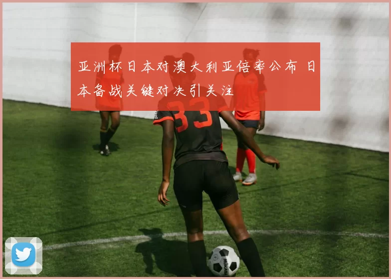 亚洲杯日本对澳大利亚倍率公布 日本备战关键对决引关注