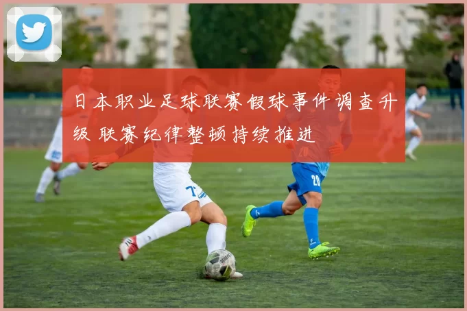 日本职业足球联赛假球事件调查升级 联赛纪律整顿持续推进