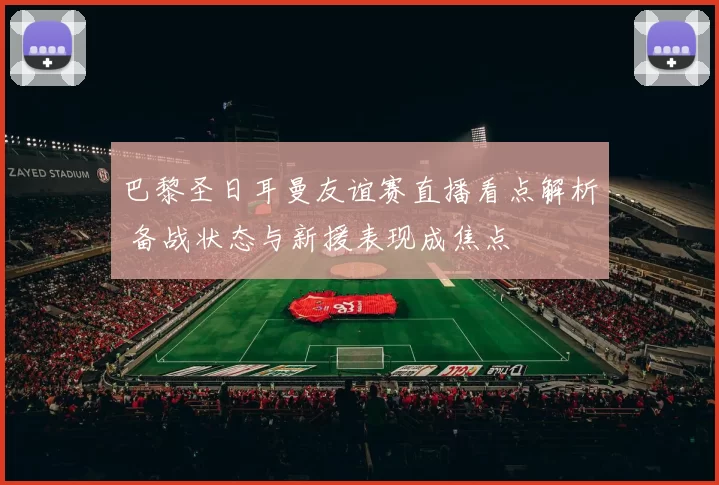 巴黎圣日耳曼友谊赛直播看点解析 备战状态与新援表现成焦点