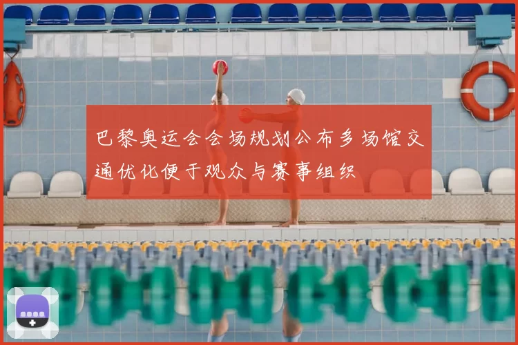 巴黎奥运会会场规划公布多场馆交通优化便于观众与赛事组织