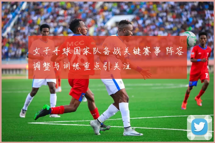 女子手球国家队备战关键赛事 阵容调整与训练重点引关注