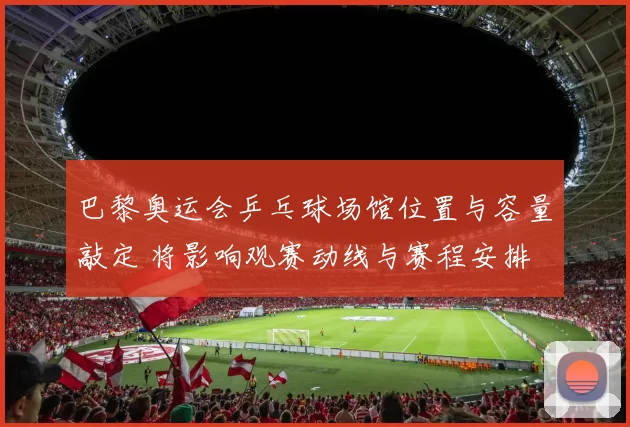 巴黎奥运会乒乓球场馆位置与容量敲定 将影响观赛动线与赛程安排