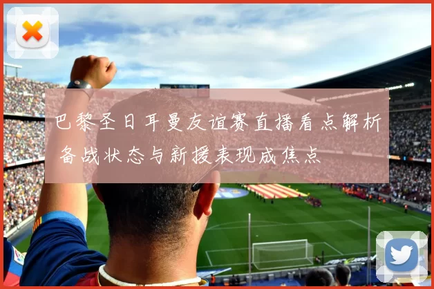 巴黎圣日耳曼友谊赛直播看点解析 备战状态与新援表现成焦点