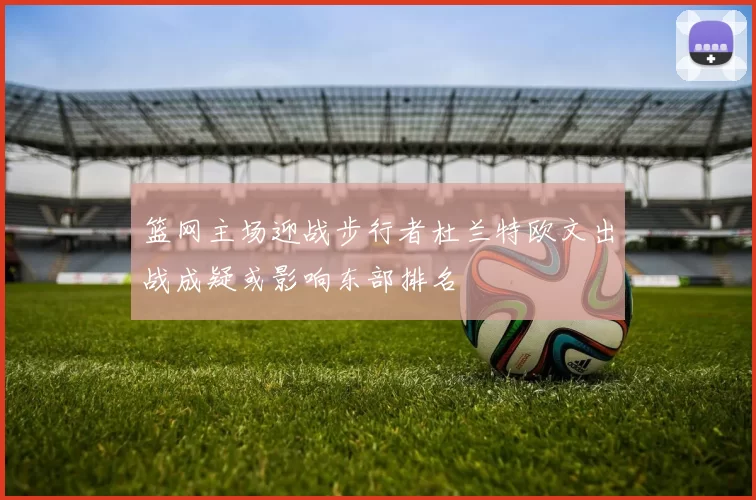 篮网主场迎战步行者杜兰特欧文出战成疑或影响东部排名