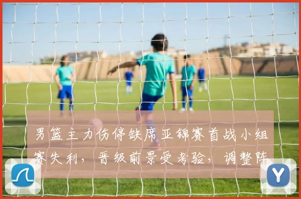 男篮主力伤停缺席亚锦赛首战小组赛失利,晋级前景受考验,调整阵容成关键