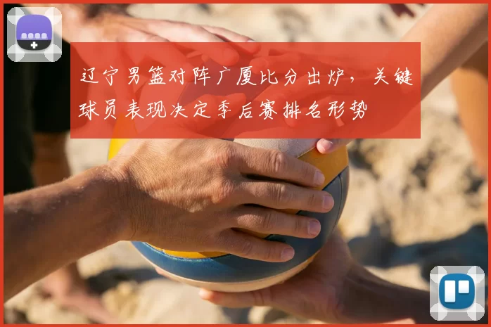 辽宁男篮对阵广厦比分出炉,关键球员表现决定季后赛排名形势