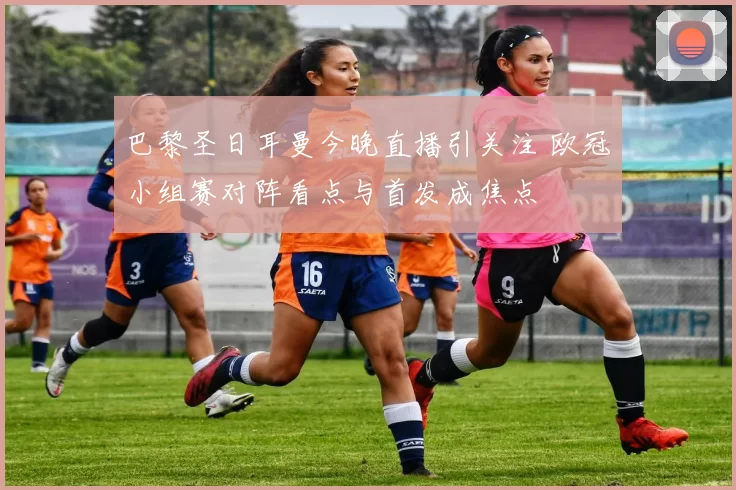 巴黎圣日耳曼今晚直播引关注 欧冠小组赛对阵看点与首发成焦点