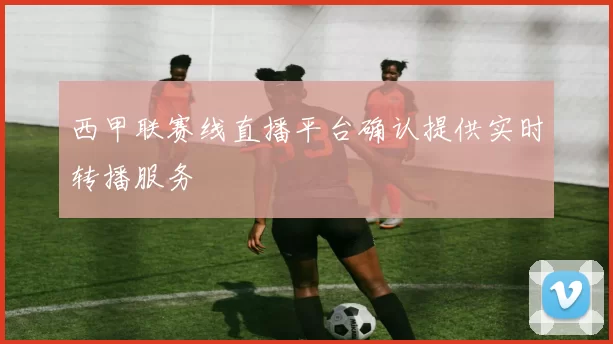 西甲联赛线直播平台确认提供实时转播服务