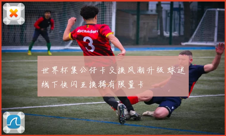 世界杯集公仔卡交换风潮升级 球迷线下快闪互换稀有限量卡