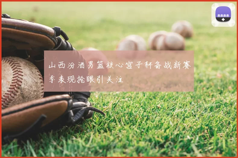 山西汾酒男篮核心宫子轩备战新赛季表现抢眼引关注