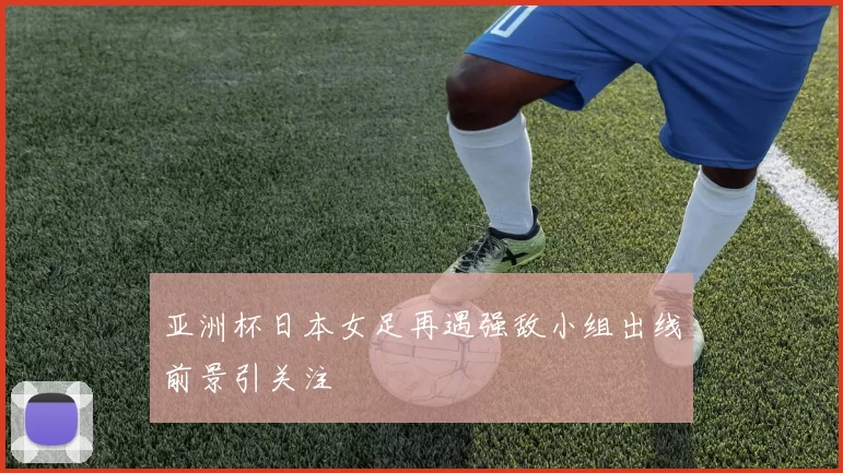 亚洲杯日本女足再遇强敌小组出线前景引关注