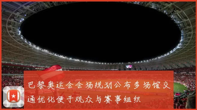 巴黎奥运会会场规划公布多场馆交通优化便于观众与赛事组织