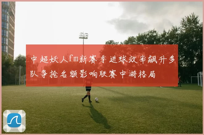 中超妖人fm新赛季进球效率飙升多队争抢名额影响联赛中游格局