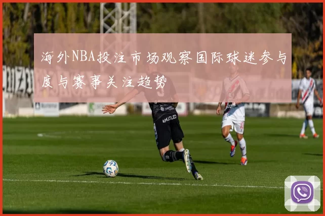 海外NBA投注市场观察国际球迷参与度与赛事关注趋势